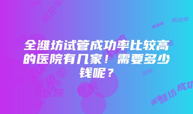 全潍坊试管成功率比较高的医院有几家！需要多少钱呢？