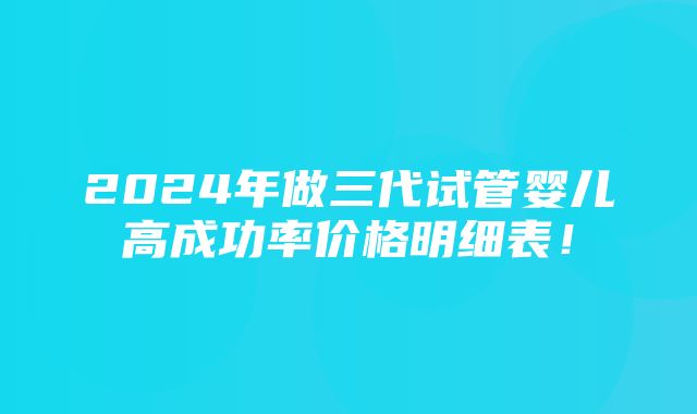 2024年做三代试管婴儿高成功率价格明细表！