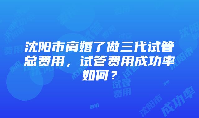 沈阳市离婚了做三代试管总费用，试管费用成功率如何？