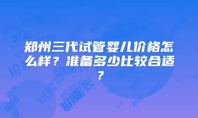 郑州三代试管婴儿价格怎么样？准备多少比较合适？