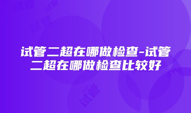 试管二超在哪做检查-试管二超在哪做检查比较好