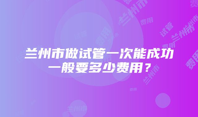 兰州市做试管一次能成功一般要多少费用？