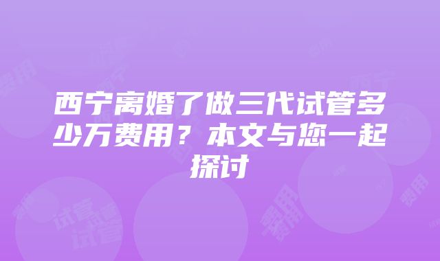 西宁离婚了做三代试管多少万费用？本文与您一起探讨