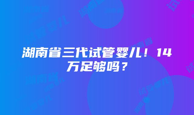 湖南省三代试管婴儿！14万足够吗？