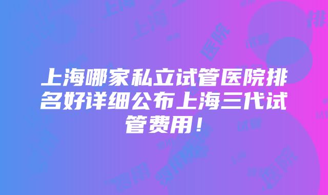 上海哪家私立试管医院排名好详细公布上海三代试管费用！