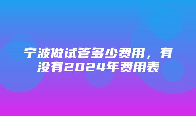 宁波做试管多少费用，有没有2024年费用表