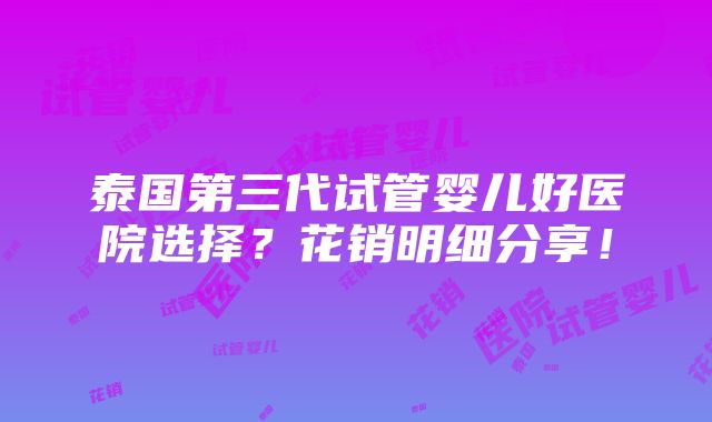 泰国第三代试管婴儿好医院选择？花销明细分享！