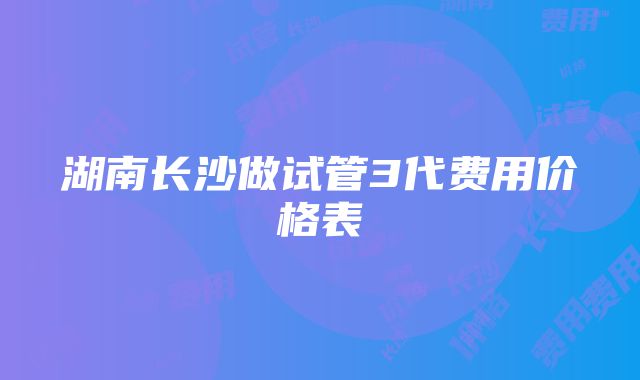 湖南长沙做试管3代费用价格表