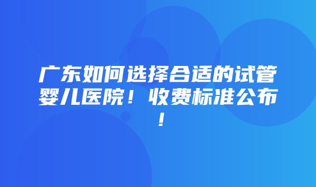 广东如何选择合适的试管婴儿医院！收费标准公布！