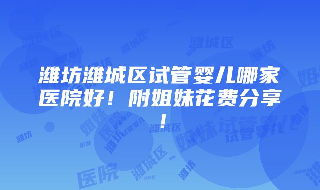 潍坊潍城区试管婴儿哪家医院好！附姐妹花费分享！