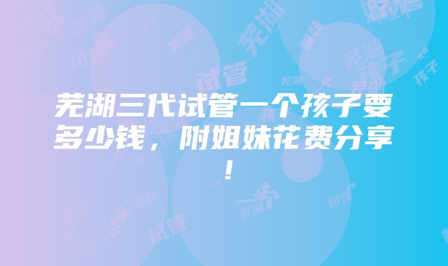 芜湖三代试管一个孩子要多少钱，附姐妹花费分享！