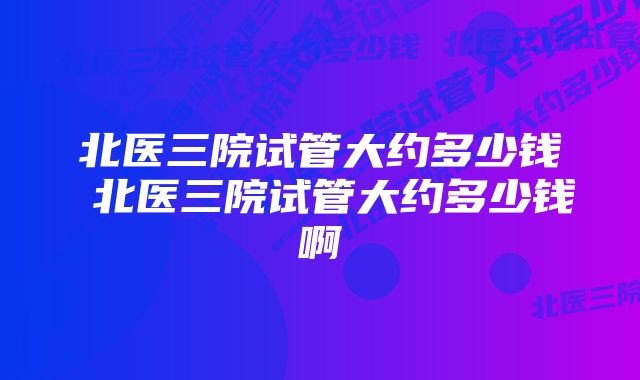 北医三院试管大约多少钱 北医三院试管大约多少钱啊