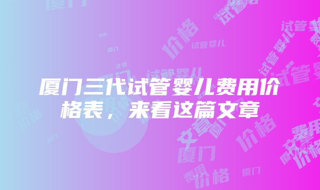 厦门三代试管婴儿费用价格表，来看这篇文章