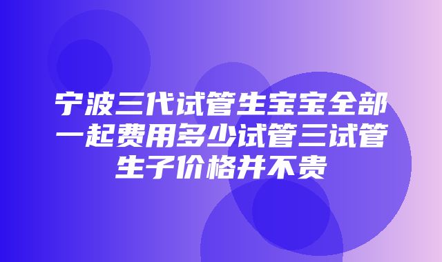 宁波三代试管生宝宝全部一起费用多少试管三试管生子价格并不贵