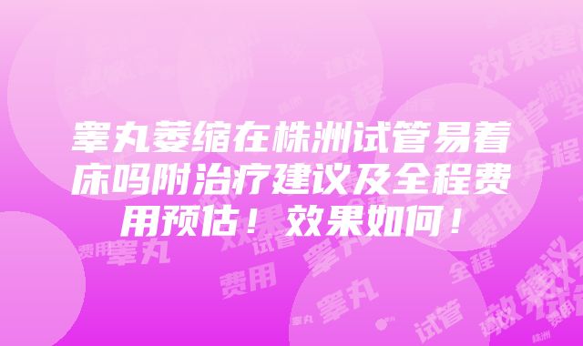 睾丸萎缩在株洲试管易着床吗附治疗建议及全程费用预估！效果如何！