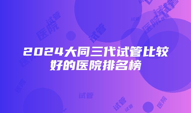 2024大同三代试管比较好的医院排名榜