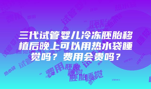 三代试管婴儿冷冻胚胎移植后晚上可以用热水袋睡觉吗？费用会贵吗？