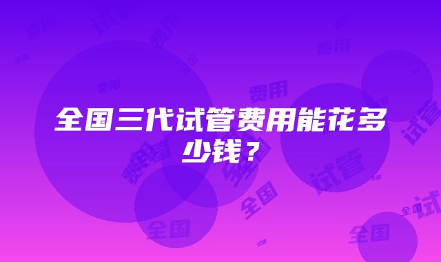 全国三代试管费用能花多少钱？