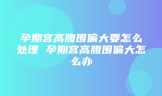 孕期宫高腹围偏大要怎么处理 孕期宫高腹围偏大怎么办