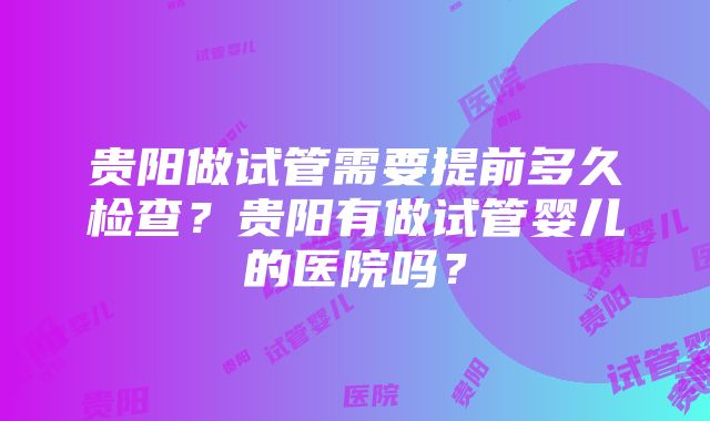 贵阳做试管需要提前多久检查？贵阳有做试管婴儿的医院吗？