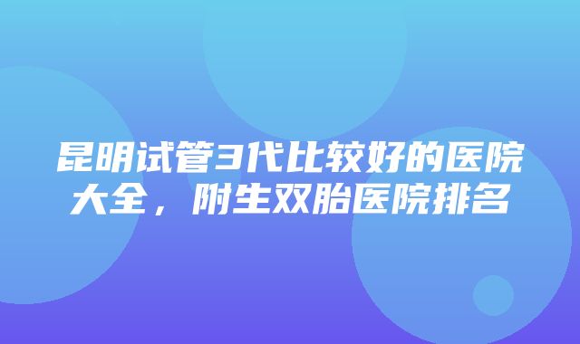 昆明试管3代比较好的医院大全，附生双胎医院排名