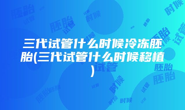 三代试管什么时候冷冻胚胎(三代试管什么时候移植)