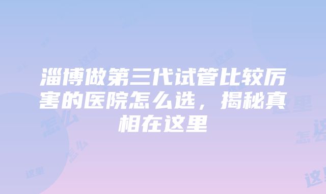 淄博做第三代试管比较厉害的医院怎么选，揭秘真相在这里