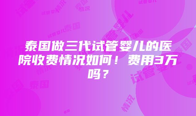 泰国做三代试管婴儿的医院收费情况如何！费用3万吗？