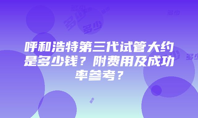 呼和浩特第三代试管大约是多少钱？附费用及成功率参考？