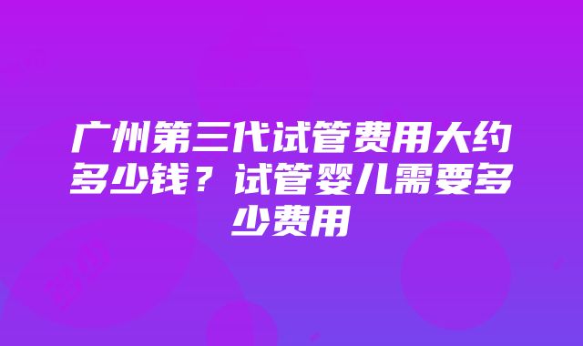 广州第三代试管费用大约多少钱？试管婴儿需要多少费用