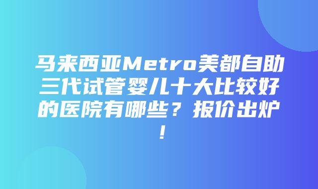 马来西亚Metro美都自助三代试管婴儿十大比较好的医院有哪些？报价出炉！