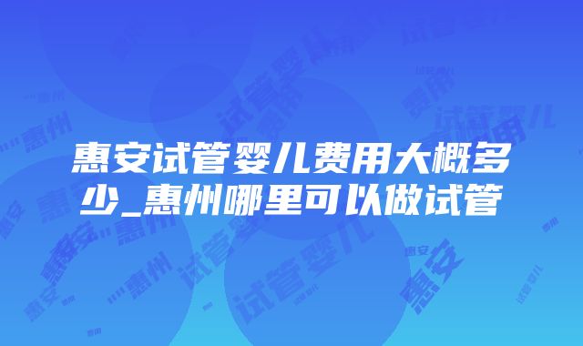 惠安试管婴儿费用大概多少_惠州哪里可以做试管