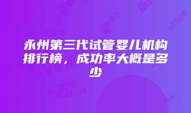 永州第三代试管婴儿机构排行榜，成功率大概是多少