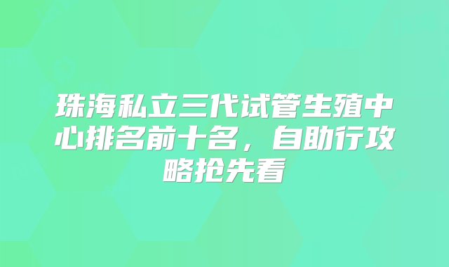 珠海私立三代试管生殖中心排名前十名，自助行攻略抢先看