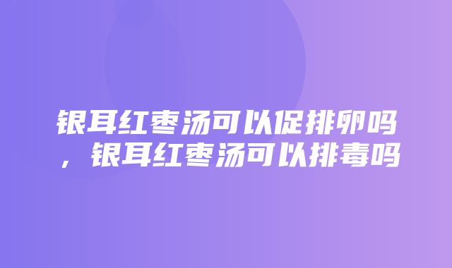 银耳红枣汤可以促排卵吗，银耳红枣汤可以排毒吗