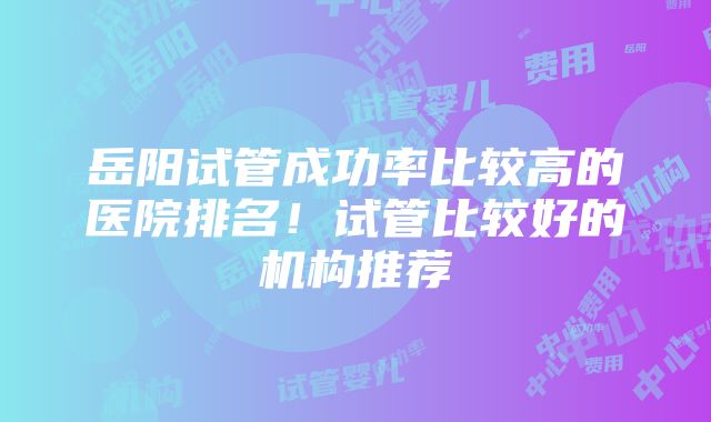 岳阳试管成功率比较高的医院排名！试管比较好的机构推荐