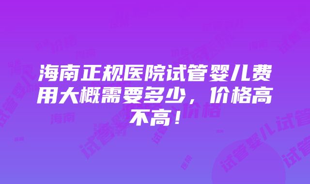 海南正规医院试管婴儿费用大概需要多少，价格高不高！