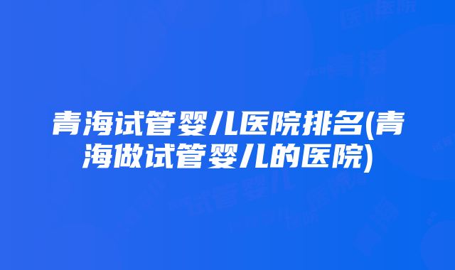 青海试管婴儿医院排名(青海做试管婴儿的医院)