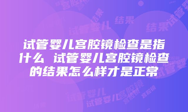 试管婴儿宫腔镜检查是指什么 试管婴儿宫腔镜检查的结果怎么样才是正常