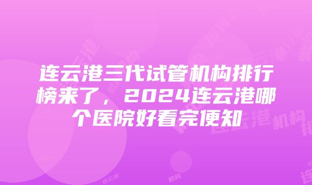 连云港三代试管机构排行榜来了，2024连云港哪个医院好看完便知