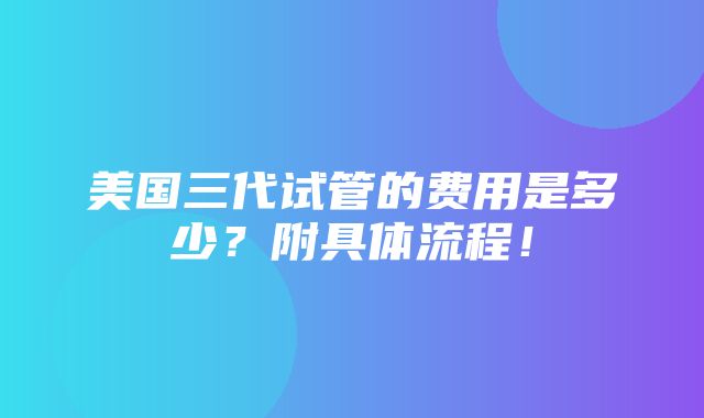 美国三代试管的费用是多少？附具体流程！