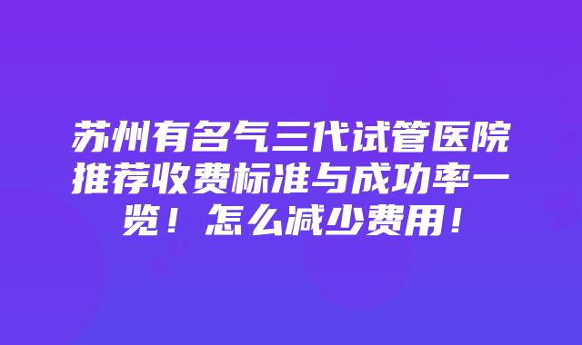 苏州有名气三代试管医院推荐收费标准与成功率一览！怎么减少费用！