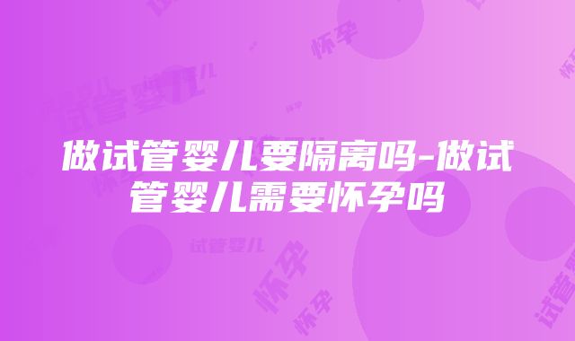 做试管婴儿要隔离吗-做试管婴儿需要怀孕吗