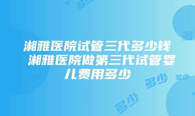 湘雅医院试管三代多少钱 湘雅医院做第三代试管婴儿费用多少