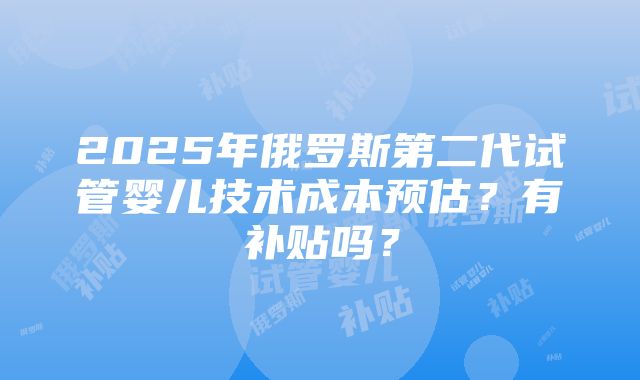 2025年俄罗斯第二代试管婴儿技术成本预估？有补贴吗？