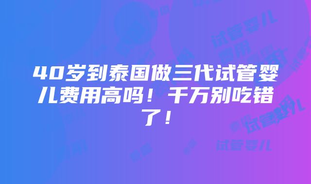 40岁到泰国做三代试管婴儿费用高吗！千万别吃错了！