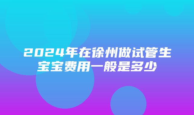 2024年在徐州做试管生宝宝费用一般是多少