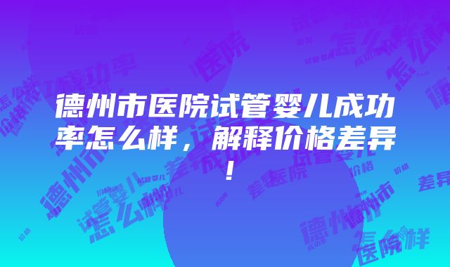 德州市医院试管婴儿成功率怎么样，解释价格差异！