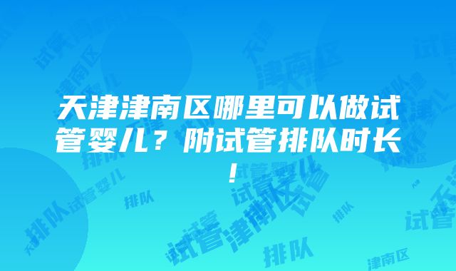 天津津南区哪里可以做试管婴儿？附试管排队时长！