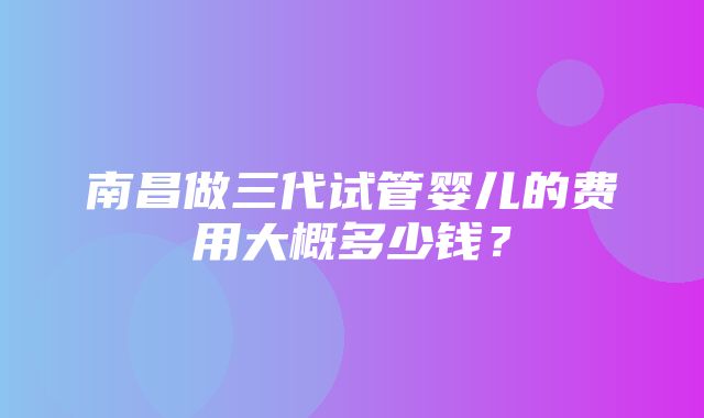 南昌做三代试管婴儿的费用大概多少钱？